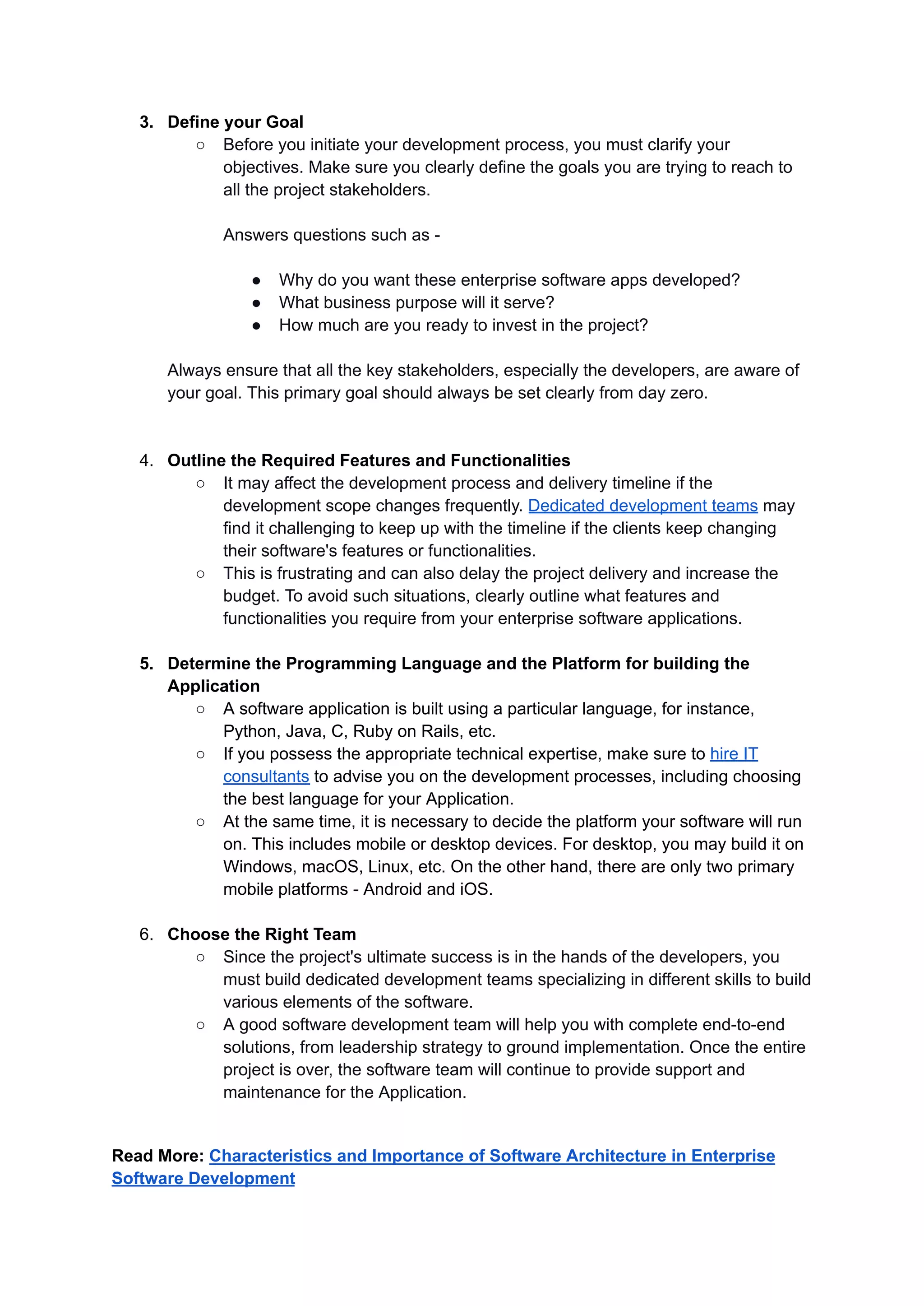 3. Define your Goal
○ Before you initiate your development process, you must clarify your
objectives. Make sure you clearly define the goals you are trying to reach to
all the project stakeholders.
Answers questions such as -
● Why do you want these enterprise software apps developed?
● What business purpose will it serve?
● How much are you ready to invest in the project?
Always ensure that all the key stakeholders, especially the developers, are aware of
your goal. This primary goal should always be set clearly from day zero.
4. Outline the Required Features and Functionalities
○ It may affect the development process and delivery timeline if the
development scope changes frequently. Dedicated development teams may
find it challenging to keep up with the timeline if the clients keep changing
their software's features or functionalities.
○ This is frustrating and can also delay the project delivery and increase the
budget. To avoid such situations, clearly outline what features and
functionalities you require from your enterprise software applications.
5. Determine the Programming Language and the Platform for building the
Application
○ A software application is built using a particular language, for instance,
Python, Java, C, Ruby on Rails, etc.
○ If you possess the appropriate technical expertise, make sure to hire IT
consultants to advise you on the development processes, including choosing
the best language for your Application.
○ At the same time, it is necessary to decide the platform your software will run
on. This includes mobile or desktop devices. For desktop, you may build it on
Windows, macOS, Linux, etc. On the other hand, there are only two primary
mobile platforms - Android and iOS.
6. Choose the Right Team
○ Since the project's ultimate success is in the hands of the developers, you
must build dedicated development teams specializing in different skills to build
various elements of the software.
○ A good software development team will help you with complete end-to-end
solutions, from leadership strategy to ground implementation. Once the entire
project is over, the software team will continue to provide support and
maintenance for the Application.
Read More: Characteristics and Importance of Software Architecture in Enterprise
Software Development
 