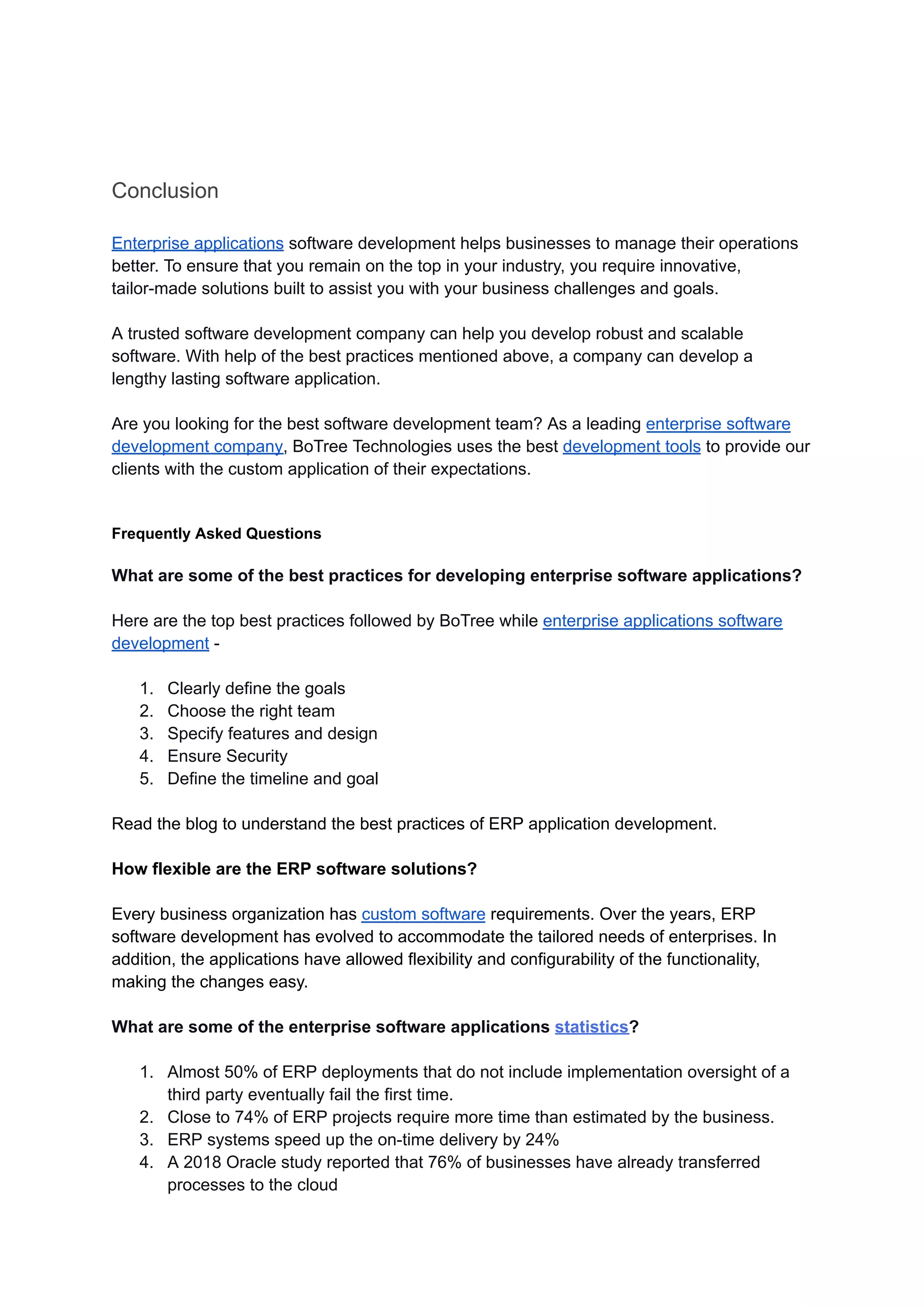 Conclusion
Enterprise applications software development helps businesses to manage their operations
better. To ensure that you remain on the top in your industry, you require innovative,
tailor-made solutions built to assist you with your business challenges and goals.
A trusted software development company can help you develop robust and scalable
software. With help of the best practices mentioned above, a company can develop a
lengthy lasting software application.
Are you looking for the best software development team? As a leading enterprise software
development company, BoTree Technologies uses the best development tools to provide our
clients with the custom application of their expectations.
Frequently Asked Questions
What are some of the best practices for developing enterprise software applications?
Here are the top best practices followed by BoTree while enterprise applications software
development -
1. Clearly define the goals
2. Choose the right team
3. Specify features and design
4. Ensure Security
5. Define the timeline and goal
Read the blog to understand the best practices of ERP application development.
How flexible are the ERP software solutions?
Every business organization has custom software requirements. Over the years, ERP
software development has evolved to accommodate the tailored needs of enterprises. In
addition, the applications have allowed flexibility and configurability of the functionality,
making the changes easy.
What are some of the enterprise software applications statistics?
1. Almost 50% of ERP deployments that do not include implementation oversight of a
third party eventually fail the first time.
2. Close to 74% of ERP projects require more time than estimated by the business.
3. ERP systems speed up the on-time delivery by 24%
4. A 2018 Oracle study reported that 76% of businesses have already transferred
processes to the cloud
 