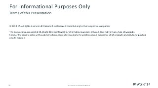 19 
© 2014 CA. ALL RIGHTS RESERVED. 
For Informational Purposes Only 
© 2014CA. All rights reserved. All trademarks referenced herein belong to their respective companies. 
This presentation provided at CA World 2014 is intended for information purposes only and does not form any type of warranty. Some of the specific slides with customer references relate to customer's specific use and experience of CA products and solutionssoactual results may vary. 
Terms of this Presentation 