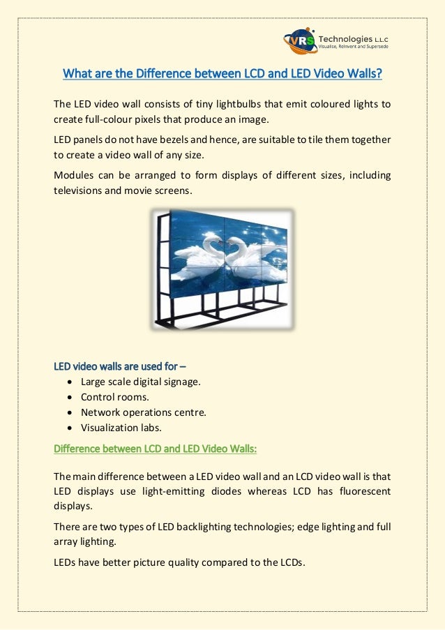 What are the Difference between LCD and LED Video Walls?
The LED video wall consists of tiny lightbulbs that emit coloured lights to
create full-colour pixels that produce an image.
LED panels do not have bezels and hence, are suitable to tile them together
to create a video wall of any size.
Modules can be arranged to form displays of different sizes, including
televisions and movie screens.
LED video walls are used for –
 Large scale digital signage.
 Control rooms.
 Network operations centre.
 Visualization labs.
Difference between LCD and LED Video Walls:
The main difference between a LED video wall and an LCD video wall is that
LED displays use light-emitting diodes whereas LCD has fluorescent
displays.
There are two types of LED backlighting technologies; edge lighting and full
array lighting.
LEDs have better picture quality compared to the LCDs.
 