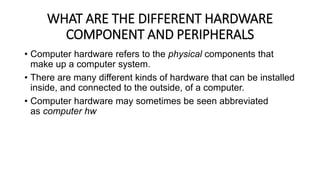 WHAT ARE THE DIFFERENT HARDWARE
COMPONENT AND PERIPHERALS
• Computer hardware refers to the physical components that
make up a computer system.
• There are many different kinds of hardware that can be installed
inside, and connected to the outside, of a computer.
• Computer hardware may sometimes be seen abbreviated
as computer hw
 