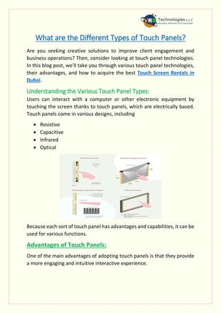 What are the Different Types of Touch Panels?
Are you seeking creative solutions to improve client engagement and
business operations? Then, consider looking at touch panel technologies.
In this blog post, we'll take you through various touch panel technologies,
their advantages, and how to acquire the best Touch Screen Rentals in
Dubai.
Understanding the Various Touch Panel Types:
Users can interact with a computer or other electronic equipment by
touching the screen thanks to touch panels, which are electrically based.
Touch panels come in various designs, including
 Resistive
 Capacitive
 Infrared
 Optical
Because each sort of touch panel has advantages and capabilities, it can be
used for various functions.
Advantages of Touch Panels:
One of the main advantages of adopting touch panels is that they provide
a more engaging and intuitive interactive experience.
 
