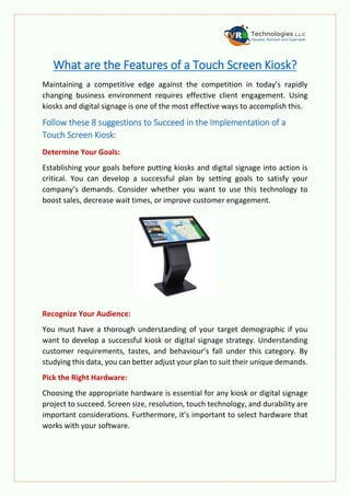 What are the Features of a Touch Screen Kiosk?
Maintaining a competitive edge against the competition in today’s rapidly
changing business environment requires effective client engagement. Using
kiosks and digital signage is one of the most effective ways to accomplish this.
Follow these 8 suggestions to Succeed in the Implementation of a
Touch Screen Kiosk:
Determine Your Goals:
Establishing your goals before putting kiosks and digital signage into action is
critical. You can develop a successful plan by setting goals to satisfy your
company’s demands. Consider whether you want to use this technology to
boost sales, decrease wait times, or improve customer engagement.
Recognize Your Audience:
You must have a thorough understanding of your target demographic if you
want to develop a successful kiosk or digital signage strategy. Understanding
customer requirements, tastes, and behaviour’s fall under this category. By
studying this data, you can better adjust your plan to suit their unique demands.
Pick the Right Hardware:
Choosing the appropriate hardware is essential for any kiosk or digital signage
project to succeed. Screen size, resolution, touch technology, and durability are
important considerations. Furthermore, it’s important to select hardware that
works with your software.
 