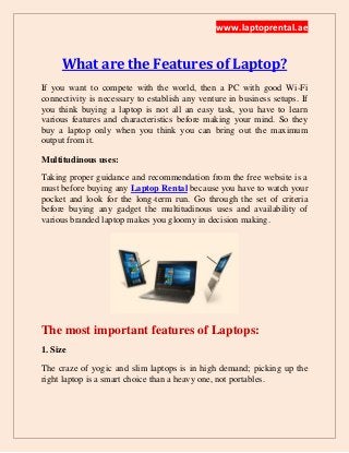 www.laptoprental.ae
What are the Features of Laptop?
If you want to compete with the world, then a PC with good Wi-Fi
connectivity is necessary to establish any venture in business setups. If
you think buying a laptop is not all an easy task, you have to learn
various features and characteristics before making your mind. So they
buy a laptop only when you think you can bring out the maximum
output from it.
Multitudinous uses:
Taking proper guidance and recommendation from the free website is a
must before buying any Laptop Rental because you have to watch your
pocket and look for the long-term run. Go through the set of criteria
before buying any gadget the multitudinous uses and availability of
various branded laptop makes you gloomy in decision making.
The most important features of Laptops:
1. Size
The craze of yogic and slim laptops is in high demand; picking up the
right laptop is a smart choice than a heavy one, not portables.
 