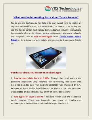 What are the Interesting Facts about Touch Screens?
Touch screens technology has taken its own sweet time to make an
impressionable difference; but, when it did, it’s here to stay. Today, we
see the touch screen technology being adopted virtually everywhere
from mobile phones to stores, kiosks, restaurants, airplanes, schools,
and hospitals. We at VRS Technologies offer Touch Screen Rental
Dubai for its extensive use in retails stores, events, businesses, kiosks
etc.
Fun facts about touchscreen technology:
1. Touchscreens date back to 1960s: Though the touchscreens are
garnering popularity very recently, the technology has come into
existence decades ago. The single-touchscreen was invented by E.A.
Johnson at Royal Radar Establishment in Malvern, UK. His invention
was adopted and used until 1990 at UK air traffic controllers.
2. Two types of touch screens – resistive touch and the capacitive
touch screens: There are basically two types of touchscreen
technologies – the resistive touch and the capacitive touch.
 