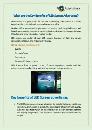 What are the Key Benefits of LED Screen Advertising?
LED screens are great tools for outdoor advertising. They create a positive
impact on the potential customer and increase profits.
Outdoor LED screen advertising is commonly seen at malls, large billboards and
hoardings on streets, decorative panels outside retail stores and on gas stations,
Unipoles, and other interactive related media.
LED screens are preferred over LCD screens because of their low power
consumption feature and high-quality display.
LED screens are mainly used for –
Events
Products/sales
Campaigns
Seminars/College projects
LED Screens form a prime choice of event organizers, media and the
entrepreneurs for advertising so that they can reach a large audience.
Key benefits of LED Screen advertising:
 The LED Screens are an instant attraction for people visiting an exhibition,
tradeshow, or shoppers in a mall. The clear display of content with quality
audio has a perfect impact on potential buyers thereby compelling them
into buying the product. The powerful luminous display easily attracts
people.
 