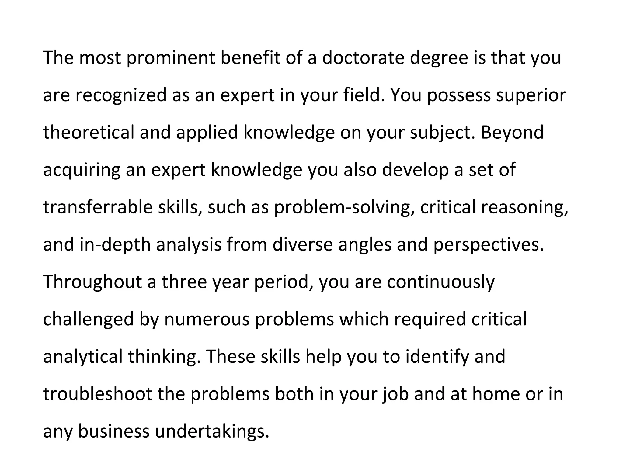 The most prominent benefit of a doctorate degree is that you
are recognized as an expert in your field. You possess superior
theoretical and applied knowledge on your subject. Beyond
acquiring an expert knowledge you also develop a set of
transferrable skills, such as problem-solving, critical reasoning,
and in-depth analysis from diverse angles and perspectives.
Throughout a three year period, you are continuously
challenged by numerous problems which required critical
analytical thinking. These skills help you to identify and
troubleshoot the problems both in your job and at home or in
any business undertakings.
 