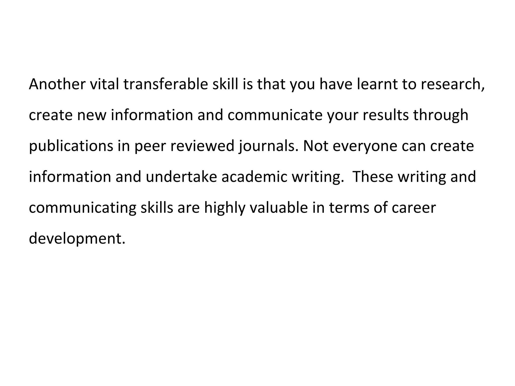 Another vital transferable skill is that you have learnt to research,
create new information and communicate your results through
publications in peer reviewed journals. Not everyone can create
information and undertake academic writing. These writing and
communicating skills are highly valuable in terms of career
development.
 