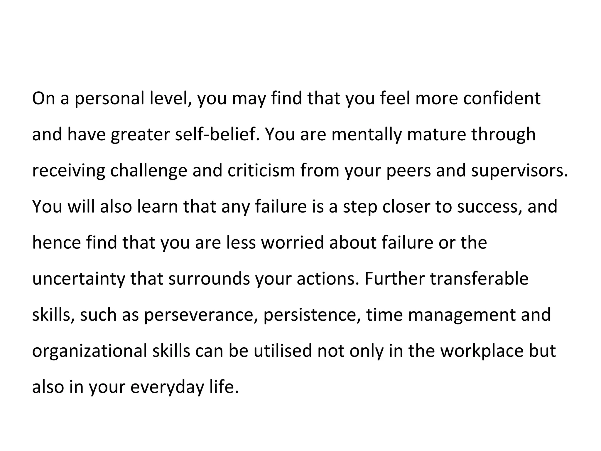 On a personal level, you may find that you feel more confident
and have greater self-belief. You are mentally mature through
receiving challenge and criticism from your peers and supervisors.
You will also learn that any failure is a step closer to success, and
hence find that you are less worried about failure or the
uncertainty that surrounds your actions. Further transferable
skills, such as perseverance, persistence, time management and
organizational skills can be utilised not only in the workplace but
also in your everyday life.
 
