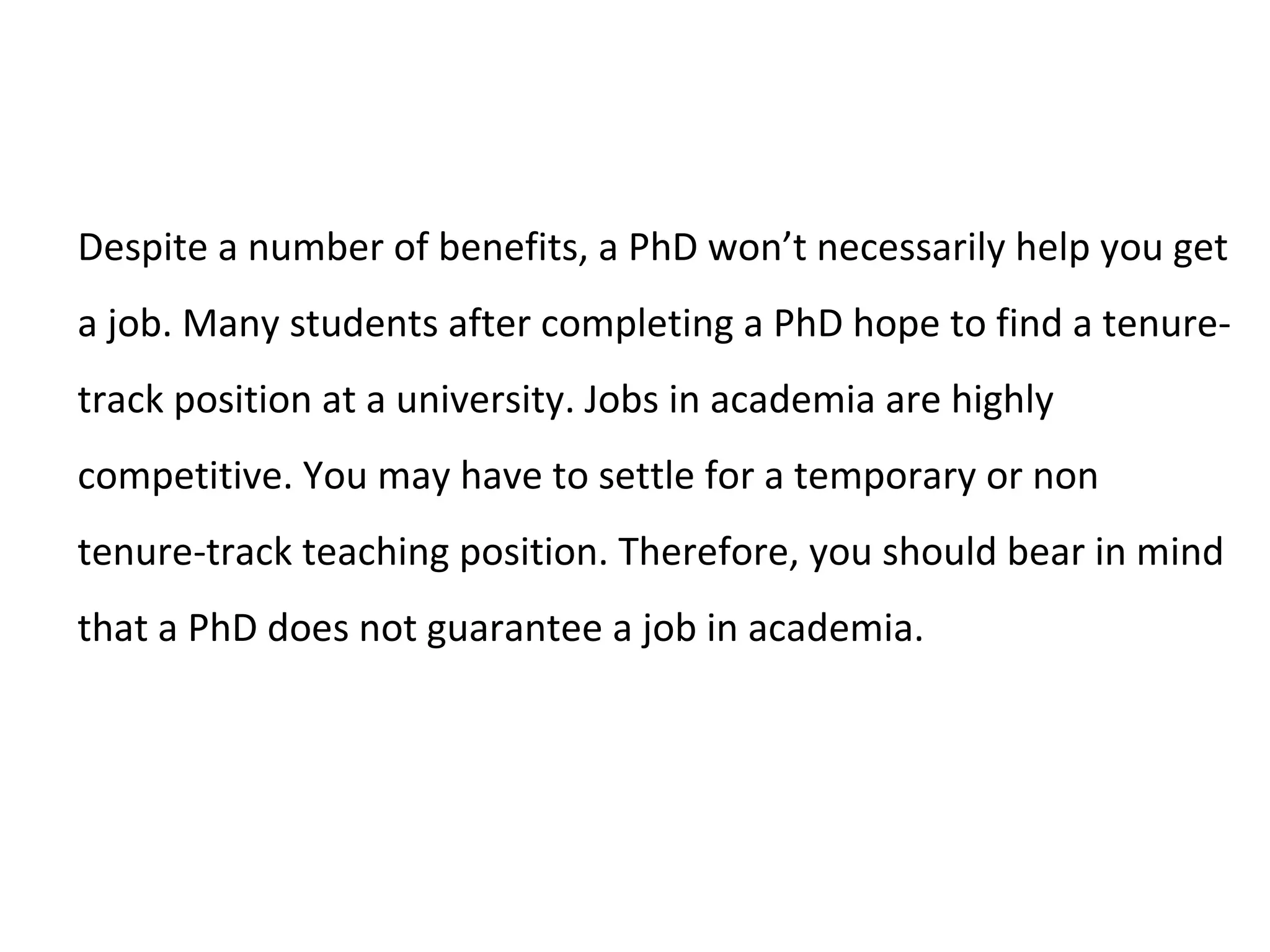 Despite a number of benefits, a PhD won’t necessarily help you get
a job. Many students after completing a PhD hope to find a tenure-
track position at a university. Jobs in academia are highly
competitive. You may have to settle for a temporary or non
tenure-track teaching position. Therefore, you should bear in mind
that a PhD does not guarantee a job in academia.
 