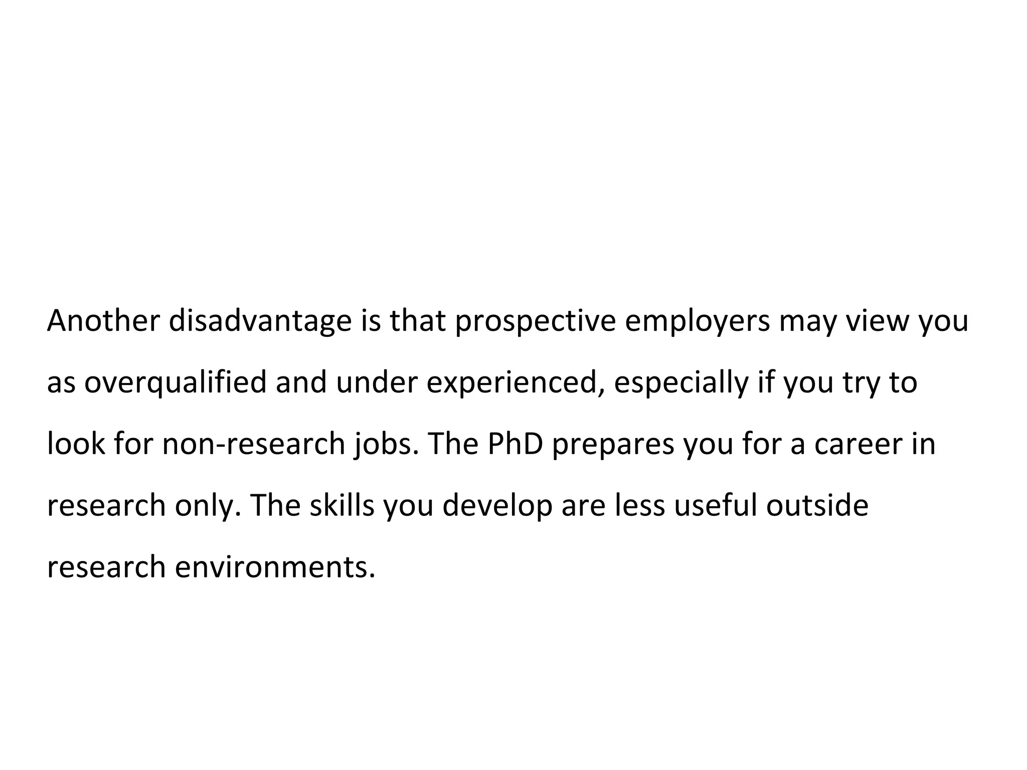 Another disadvantage is that prospective employers may view you
as overqualified and under experienced, especially if you try to
look for non-research jobs. The PhD prepares you for a career in
research only. The skills you develop are less useful outside
research environments.
 