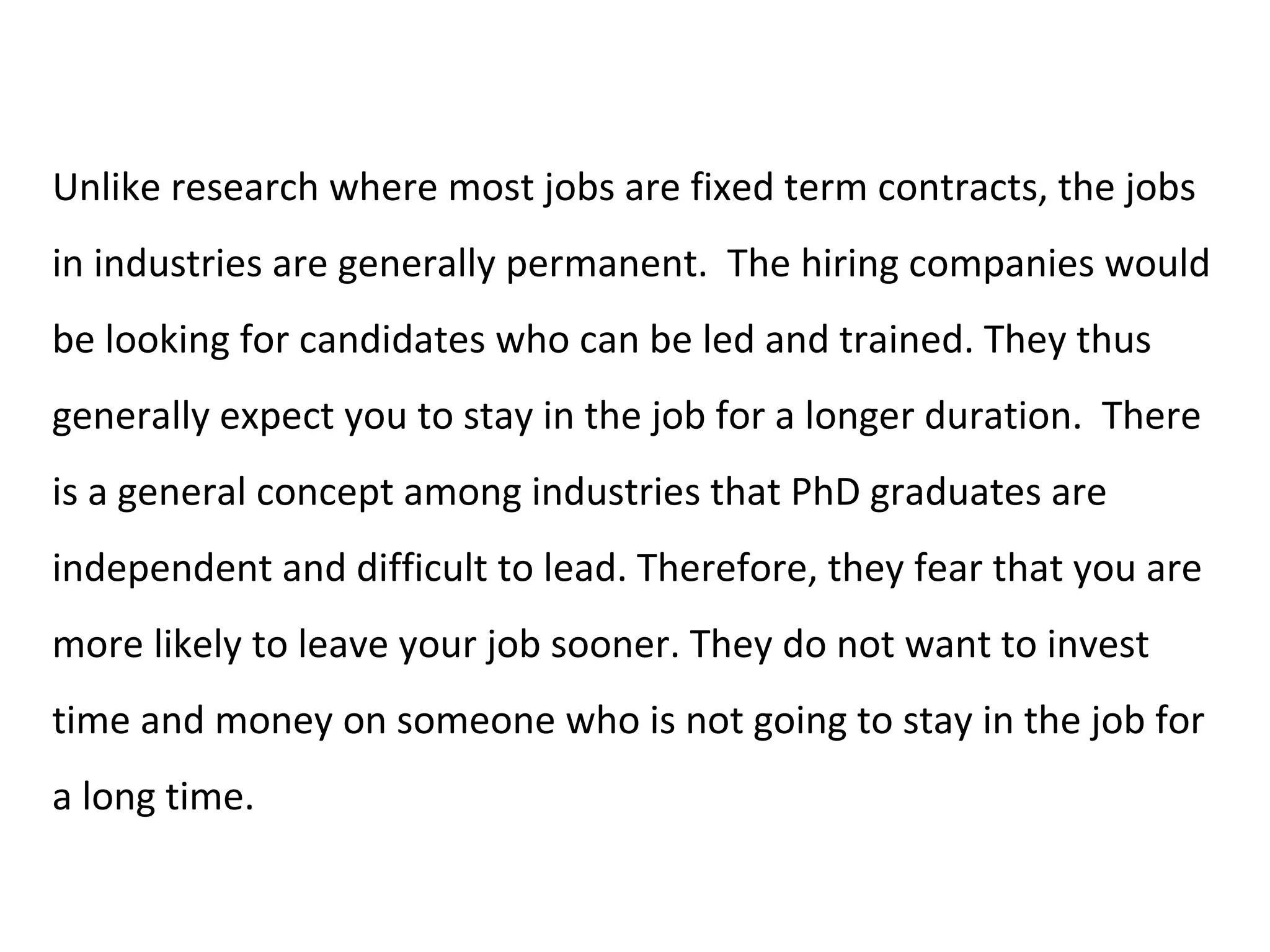 Unlike research where most jobs are fixed term contracts, the jobs
in industries are generally permanent. The hiring companies would
be looking for candidates who can be led and trained. They thus
generally expect you to stay in the job for a longer duration. There
is a general concept among industries that PhD graduates are
independent and difficult to lead. Therefore, they fear that you are
more likely to leave your job sooner. They do not want to invest
time and money on someone who is not going to stay in the job for
a long time.
 