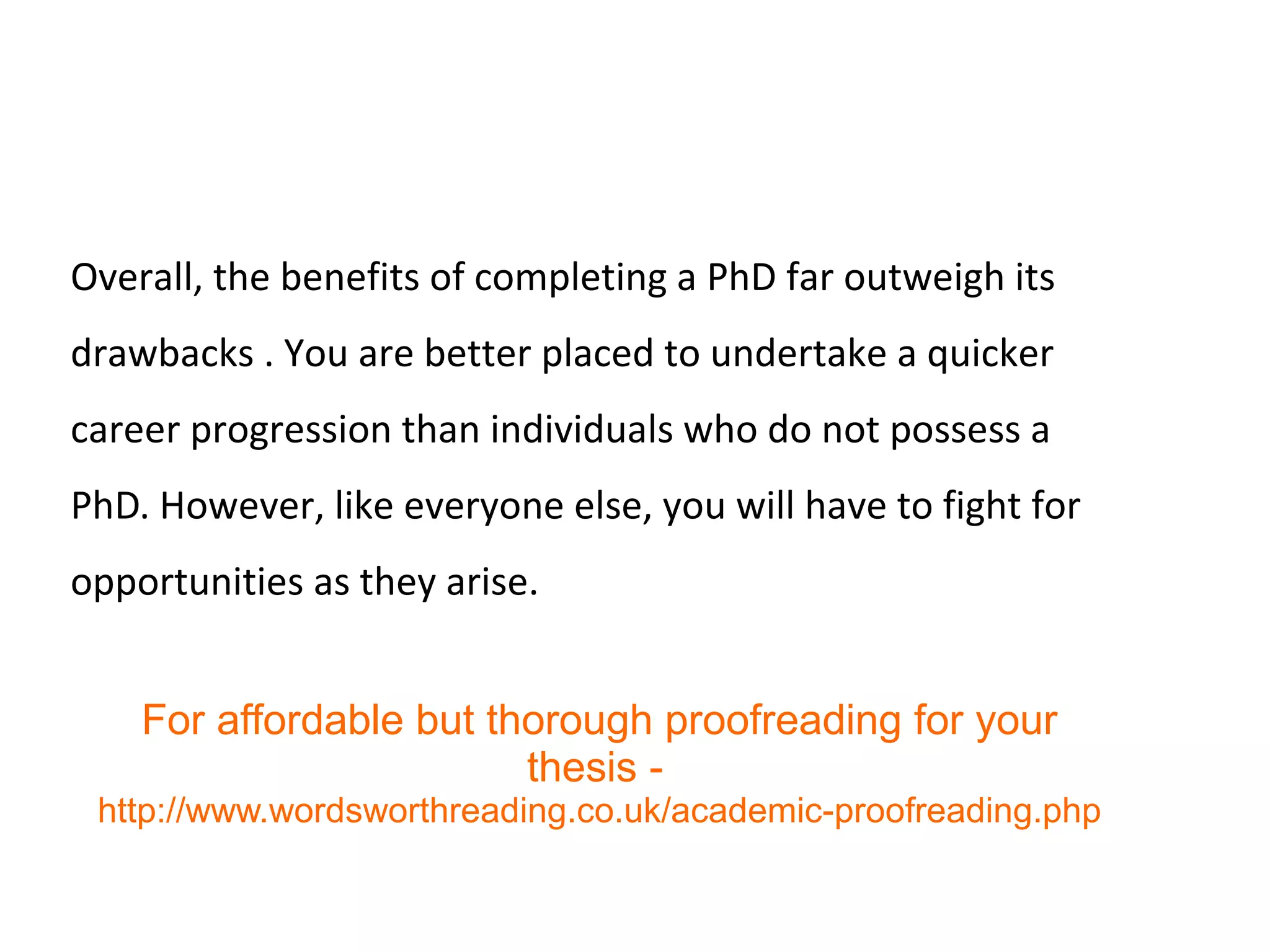 Overall, the benefits of completing a PhD far outweigh its
drawbacks . You are better placed to undertake a quicker
career progression than individuals who do not possess a
PhD. However, like everyone else, you will have to fight for
opportunities as they arise.
For affordable but thorough proofreading for your
thesis -
http://www.wordsworthreading.co.uk/academic-proofreading.php
 