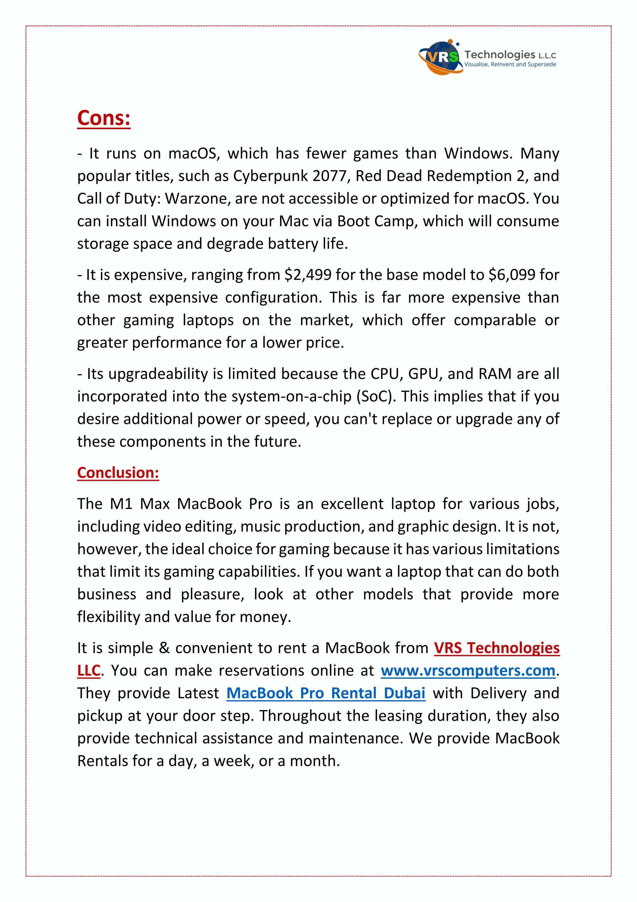 Cons:
- It runs on macOS, which has fewer games than Windows. Many
popular titles, such as Cyberpunk 2077, Red Dead Redemption 2, and
Call of Duty: Warzone, are not accessible or optimized for macOS. You
can install Windows on your Mac via Boot Camp, which will consume
storage space and degrade battery life.
- It is expensive, ranging from $2,499 for the base model to $6,099 for
the most expensive configuration. This is far more expensive than
other gaming laptops on the market, which offer comparable or
greater performance for a lower price.
- Its upgradeability is limited because the CPU, GPU, and RAM are all
incorporated into the system-on-a-chip (SoC). This implies that if you
desire additional power or speed, you can't replace or upgrade any of
these components in the future.
Conclusion:
The M1 Max MacBook Pro is an excellent laptop for various jobs,
including video editing, music production, and graphic design. It is not,
however, the ideal choice for gaming because it has various limitations
that limit its gaming capabilities. If you want a laptop that can do both
business and pleasure, look at other models that provide more
flexibility and value for money.
It is simple & convenient to rent a MacBook from VRS Technologies
LLC. You can make reservations online at www.vrscomputers.com.
They provide Latest MacBook Pro Rental Dubai with Delivery and
pickup at your door step. Throughout the leasing duration, they also
provide technical assistance and maintenance. We provide MacBook
Rentals for a day, a week, or a month.
 