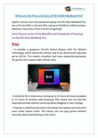 What are the Pros and Cons of M1 MAX MacBook Pro?
Apple's newest and most powerful laptop, the M1 Max MacBook Pro,
has a 32-core GPU, a 10-core CPU, and up to 64 GB of unified memory.
However, how does it fare in terms of gaming?
Here Discuss some of the Benefits and Drawbacks of Gaming
on the M1 Max MacBook Pro:
Pros:
- It includes a gorgeous 16-inch Retina display with Pro Motion
technology, which allows the refresh rate to be dynamically adjusted
up to 120 Hz. This implies smoother and more responsive gameplay
for games that support high refresh rates.
- Its battery life is impressive, lasting up to 21 hours of movie playback
or 11 hours of wireless web browsing. This means you can play for
extended periods without worrying about plugging in your charger.
- It boasts a solid thermal system that keeps the laptop cool and silent
even under severe strain. This means you can play games without
worrying about overheating or fan noise.
 