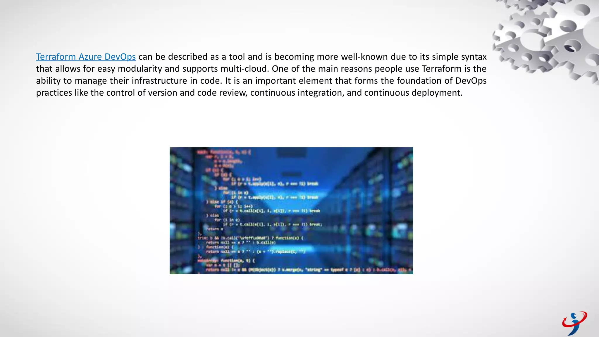 Terraform Azure DevOps can be described as a tool and is becoming more well-known due to its simple syntax
that allows for easy modularity and supports multi-cloud. One of the main reasons people use Terraform is the
ability to manage their infrastructure in code. It is an important element that forms the foundation of DevOps
practices like the control of version and code review, continuous integration, and continuous deployment.
 