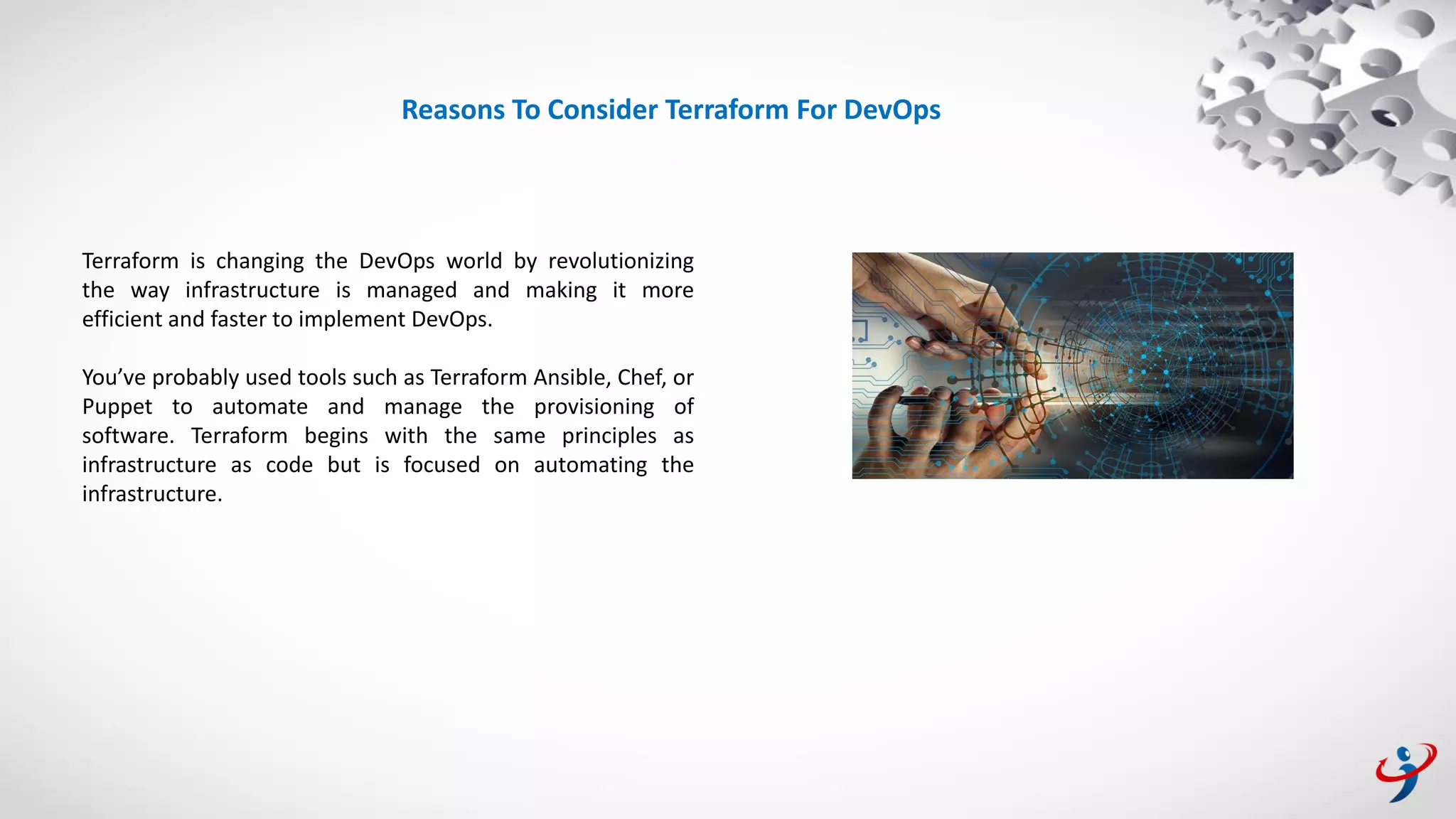 Terraform is changing the DevOps world by revolutionizing
the way infrastructure is managed and making it more
efficient and faster to implement DevOps.
You’ve probably used tools such as Terraform Ansible, Chef, or
Puppet to automate and manage the provisioning of
software. Terraform begins with the same principles as
infrastructure as code but is focused on automating the
infrastructure.
Reasons To Consider Terraform For DevOps
 