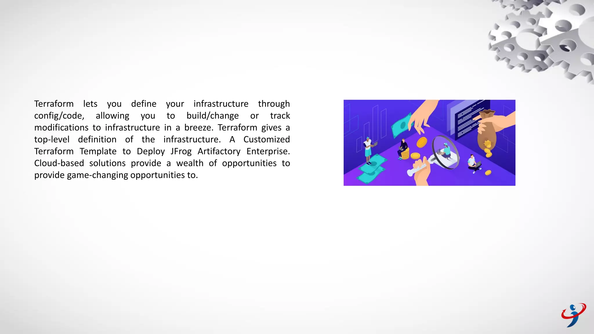 Terraform lets you define your infrastructure through
config/code, allowing you to build/change or track
modifications to infrastructure in a breeze. Terraform gives a
top-level definition of the infrastructure. A Customized
Terraform Template to Deploy JFrog Artifactory Enterprise.
Cloud-based solutions provide a wealth of opportunities to
provide game-changing opportunities to.
 