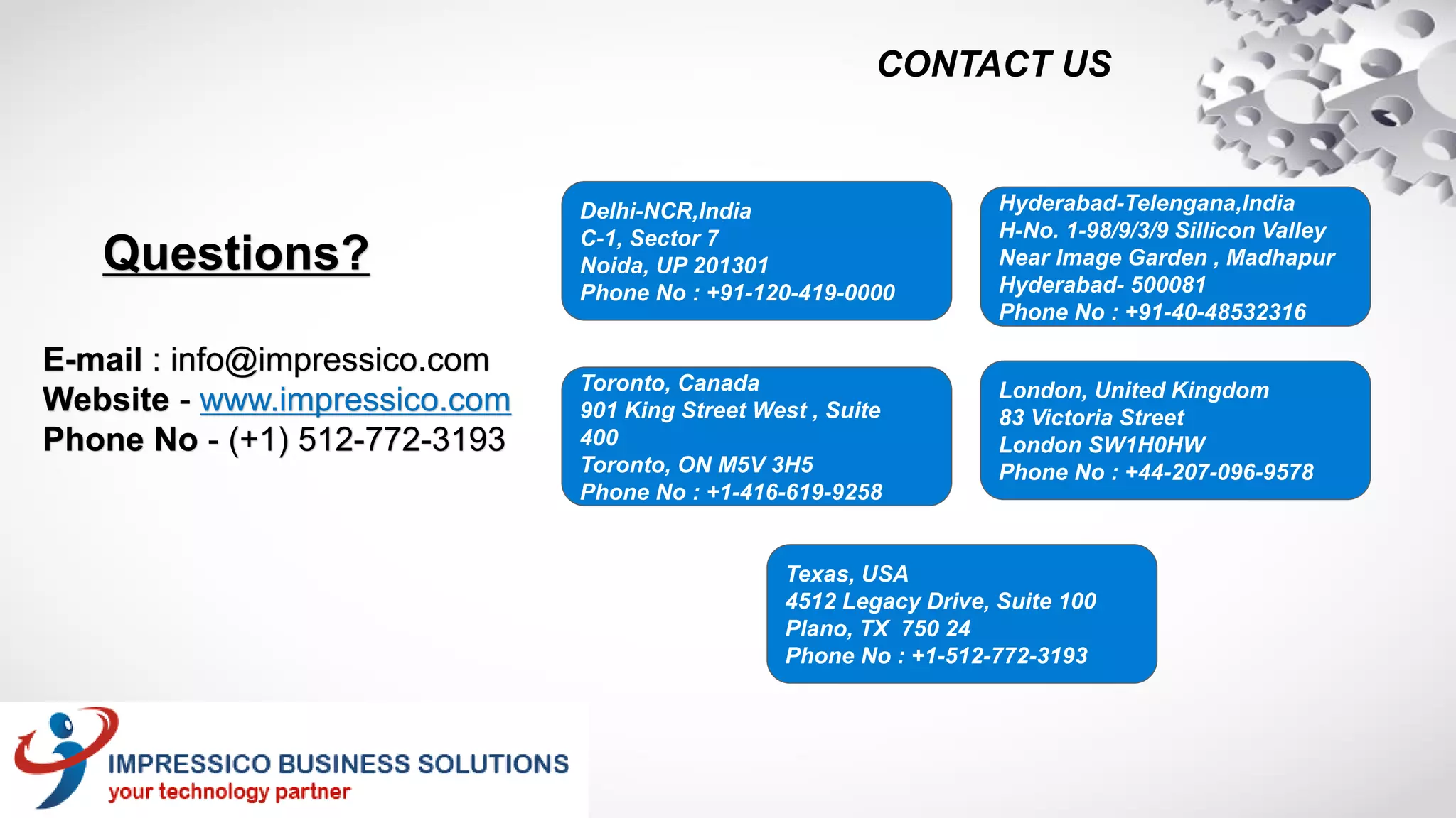 E-mail : info@impressico.com
Website - www.impressico.com
Phone No - (+1) 512-772-3193
Delhi-NCR,India
C-1, Sector 7
Noida, UP 201301
Phone No : +91-120-419-0000
Hyderabad-Telengana,India
H-No. 1-98/9/3/9 Sillicon Valley
Near Image Garden , Madhapur
Hyderabad- 500081
Phone No : +91-40-48532316
Toronto, Canada
901 King Street West , Suite
400
Toronto, ON M5V 3H5
Phone No : +1-416-619-9258
London, United Kingdom
83 Victoria Street
London SW1H0HW
Phone No : +44-207-096-9578
Texas, USA
4512 Legacy Drive, Suite 100
Plano, TX 750 24
Phone No : +1-512-772-3193
Questions?
CONTACT US
 