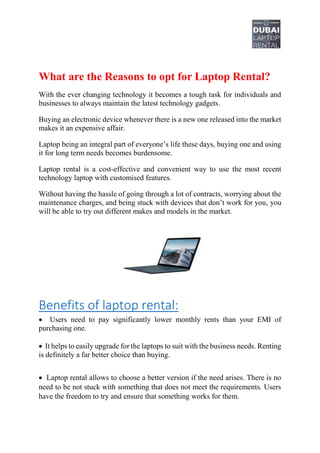 What are the Reasons to opt for Laptop Rental?
With the ever changing technology it becomes a tough task for individuals and
businesses to always maintain the latest technology gadgets.
Buying an electronic device whenever there is a new one released into the market
makes it an expensive affair.
Laptop being an integral part of everyone’s life these days, buying one and using
it for long term needs becomes burdensome.
Laptop rental is a cost-effective and convenient way to use the most recent
technology laptop with customised features.
Without having the hassle of going through a lot of contracts, worrying about the
maintenance charges, and being stuck with devices that don’t work for you, you
will be able to try out different makes and models in the market.
Benefits of laptop rental:
 Users need to pay significantly lower monthly rents than your EMI of
purchasing one.
 It helps to easily upgrade for the laptops to suit with the business needs. Renting
is definitely a far better choice than buying.
 Laptop rental allows to choose a better version if the need arises. There is no
need to be not stuck with something that does not meet the requirements. Users
have the freedom to try and ensure that something works for them.
 