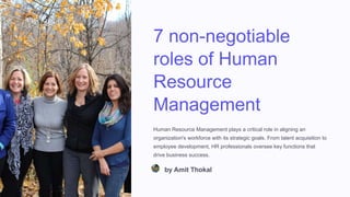 7 non-negotiable
roles of Human
Resource
Management
Human Resource Management plays a critical role in aligning an
organization's workforce with its strategic goals. From talent acquisition to
employee development, HR professionals oversee key functions that
drive business success.
by Amit Thokal
 