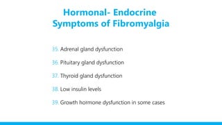 Hormonal- Endocrine
Symptoms of Fibromyalgia
35. Adrenal gland dysfunction
36. Pituitary gland dysfunction
37. Thyroid gland dysfunction
38. Low insulin levels
39. Growth hormone dysfunction in some cases
 