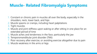 Muscle- Related Fibromyalgia Symptoms
1. Constant or chronic pain in muscles all over the body, especially in the
shoulders, neck, lower back, and hips
2. Muscle spasms or cramps, including heart palpitations
3. Tight muscles
4. Muscle and joint stiffness upon waking or after sitting in one place for an
extended period of time
5. Muscle aches and tenderness in the face, particularly the jaw
6. Temporomandibular joint disorder (TMJ)
7. Poor recovery after exercise, or avoiding exercise altogether due to pain
8. Muscle weakness in the arms or legs
 