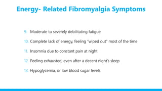 Energy- Related Fibromyalgia Symptoms
9. Moderate to severely debilitating fatigue
10. Complete lack of energy, feeling “wiped out” most of the time
11. Insomnia due to constant pain at night
12. Feeling exhausted, even after a decent night’s sleep
13. Hypoglycemia, or low blood sugar levels
 