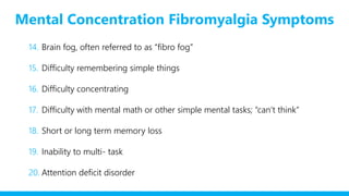 Mental Concentration Fibromyalgia Symptoms
14. Brain fog, often referred to as “fibro fog”
15. Difficulty remembering simple things
16. Difficulty concentrating
17. Difficulty with mental math or other simple mental tasks; “can’t think”
18. Short or long term memory loss
19. Inability to multi- task
20. Attention deficit disorder
 