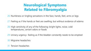 Neurological Symptoms
Related to Fibromyalgia
26. Numbness or tingling sensations in the face, hands, feet, arms or legs
27. Feeling as if the hands or feet are swelling, but without evidence of edema
28. High sensitivity of any of the following: bright lights, noise, cold
temperatures, certain odors or foods
29. Urinary urgency- feeling as if the bladder constantly needs to be emptied
30. Migraine headaches
31. Tension headaches
 