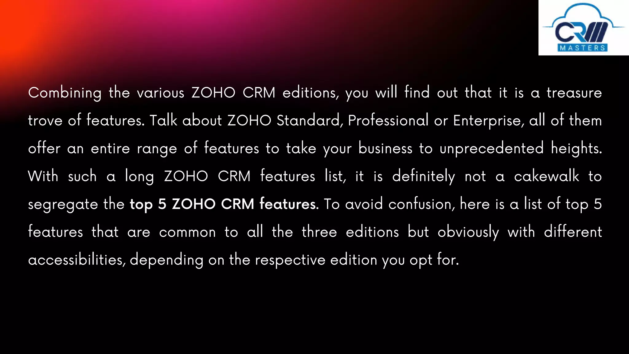 Combining the various ZOHO CRM editions, you will find out that it is a treasure
trove of features. Talk about ZOHO Standard, Professional or Enterprise, all of them
offer an entire range of features to take your business to unprecedented heights.
With such a long ZOHO CRM features list, it is definitely not a cakewalk to
segregate the top 5 ZOHO CRM features. To avoid confusion, here is a list of top 5
features that are common to all the three editions but obviously with different
accessibilities, depending on the respective edition you opt for.
 