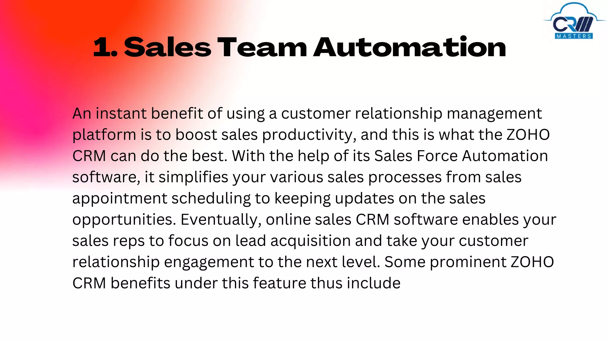 1. Sales Team Automation
An instant benefit of using a customer relationship management
platform is to boost sales productivity, and this is what the ZOHO
CRM can do the best. With the help of its Sales Force Automation
software, it simplifies your various sales processes from sales
appointment scheduling to keeping updates on the sales
opportunities. Eventually, online sales CRM software enables your
sales reps to focus on lead acquisition and take your customer
relationship engagement to the next level. Some prominent ZOHO
CRM benefits under this feature thus include
 