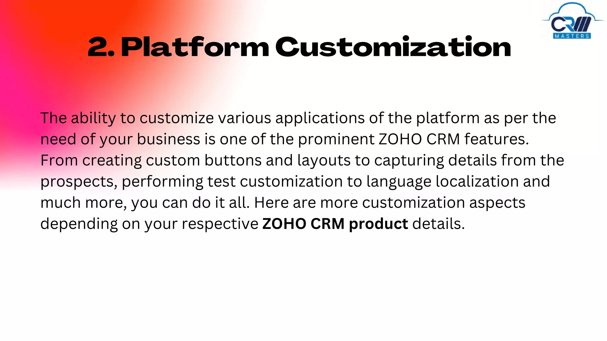 2. Platform Customization
The ability to customize various applications of the platform as per the
need of your business is one of the prominent ZOHO CRM features.
From creating custom buttons and layouts to capturing details from the
prospects, performing test customization to language localization and
much more, you can do it all. Here are more customization aspects
depending on your respective ZOHO CRM product details.
 