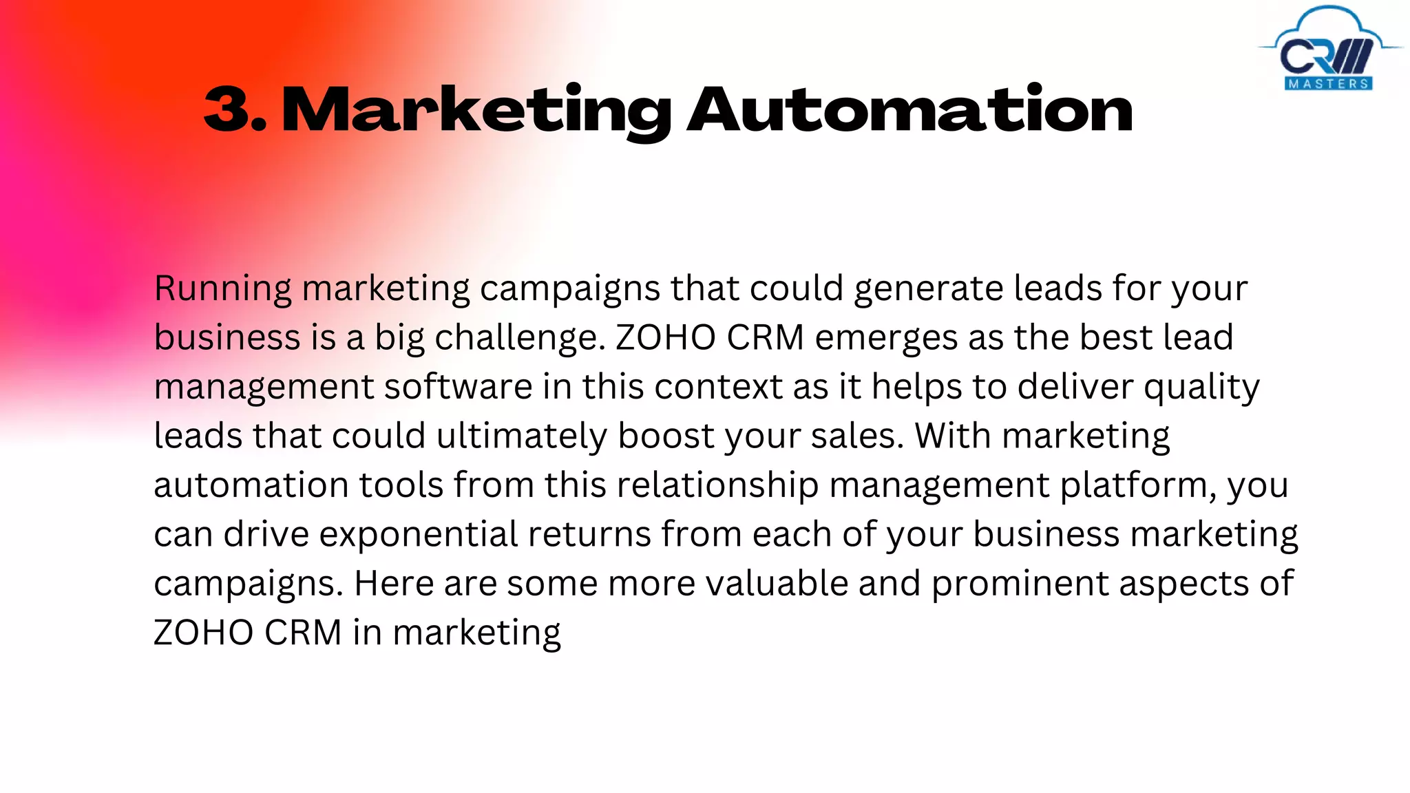 3. Marketing Automation
Running marketing campaigns that could generate leads for your
business is a big challenge. ZOHO CRM emerges as the best lead
management software in this context as it helps to deliver quality
leads that could ultimately boost your sales. With marketing
automation tools from this relationship management platform, you
can drive exponential returns from each of your business marketing
campaigns. Here are some more valuable and prominent aspects of
ZOHO CRM in marketing
 