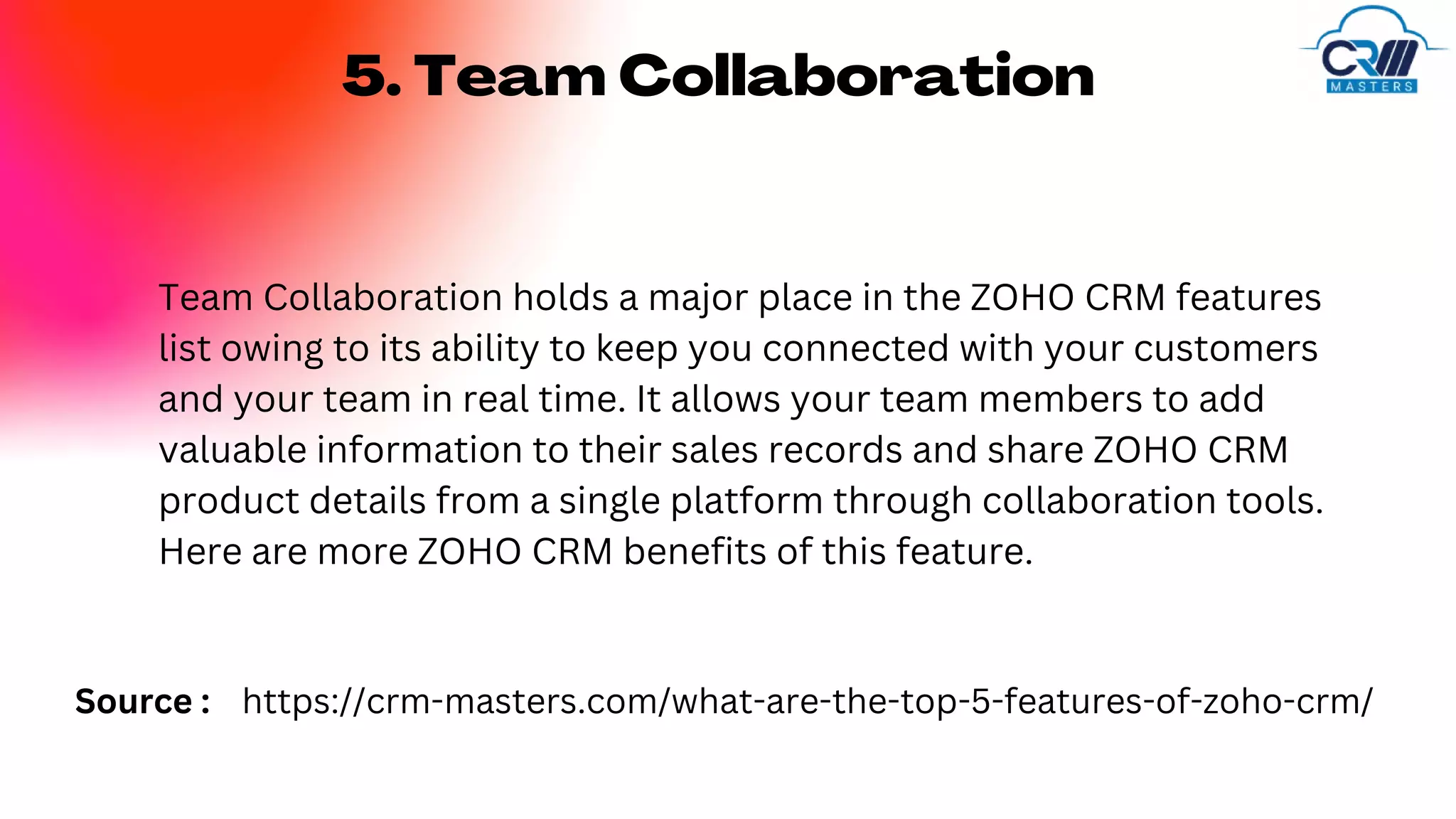 5. Team Collaboration
Team Collaboration holds a major place in the ZOHO CRM features
list owing to its ability to keep you connected with your customers
and your team in real time. It allows your team members to add
valuable information to their sales records and share ZOHO CRM
product details from a single platform through collaboration tools.
Here are more ZOHO CRM benefits of this feature.
https://crm-masters.com/what-are-the-top-5-features-of-zoho-crm/
Source :
 