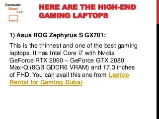 HERE ARE THE HIGH-END
GAMING LAPTOPS
1) Asus ROG Zephyrus S GX701:
This is the thinnest and one of the best gaming
laptops. It has Intel Core i7 with Nvidia
GeForce RTX 2060 – GeForce GTX 2080
Max-Q (8GB GDDR6 VRAM) and 17.3 inches
of FHD. You can avail this one from Laptop
Rental for Gaming Dubai.
 