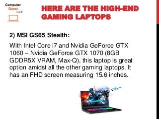 HERE ARE THE HIGH-END
GAMING LAPTOPS
2) MSI GS65 Stealth:
With Intel Core i7 and Nvidia GeForce GTX
1060 – Nvidia GeForce GTX 1070 (8GB
GDDR5X VRAM, Max-Q), this laptop is great
option amidst all the other gaming laptops. It
has an FHD screen measuring 15.6 inches.
 