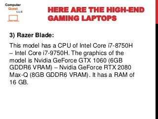 HERE ARE THE HIGH-END
GAMING LAPTOPS
3) Razer Blade:
This model has a CPU of Intel Core i7-8750H
– Intel Core i7-9750H. The graphics of the
model is Nvidia GeForce GTX 1060 (6GB
GDDR6 VRAM) – Nvidia GeForce RTX 2080
Max-Q (8GB GDDR6 VRAM). It has a RAM of
16 GB.
 