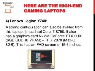 HERE ARE THE HIGH-END
GAMING LAPTOPS
4) Lenovo Legion Y740:
A strong configuration can also be availed from
this laptop. It has Intel Core i7-8750. It also
has a graphics card Nvidia GeForce RTX 2060
(6GB GDDR6 VRAM) – RTX 2070 (Max-Q
8GB). This has an FHD screen of 15.6 inches.
 