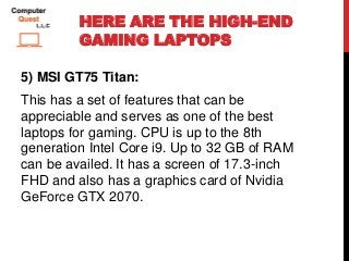 HERE ARE THE HIGH-END
GAMING LAPTOPS
5) MSI GT75 Titan:
This has a set of features that can be
appreciable and serves as one of the best
laptops for gaming. CPU is up to the 8th
generation Intel Core i9. Up to 32 GB of RAM
can be availed. It has a screen of 17.3-inch
FHD and also has a graphics card of Nvidia
GeForce GTX 2070.
 