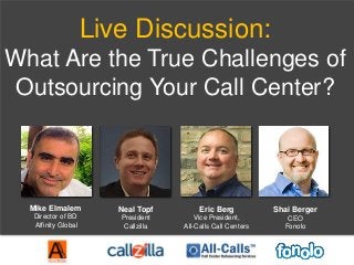 Live Discussion:
What Are the True Challenges of
Outsourcing Your Call Center?
Mike Elmalem
Director of BD
Affinity Global
Neal Topf
President
Callzilla
Eric Berg
Vice President,
All-Calls Call Centers
Shai Berger
CEO
Fonolo
 