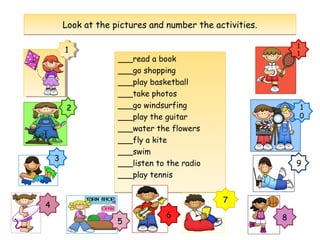 ___read a book
___go shopping
___play basketball
___take photos
___go windsurfing
___play the guitar
___water the flowers
___fly a kite
___swim
___listen to the radio
___play tennis
___read a book
___go shopping
___play basketball
___take photos
___go windsurfing
___play the guitar
___water the flowers
___fly a kite
___swim
___listen to the radio
___play tennis
Look at the pictures and number the activities.Look at the pictures and number the activities.
11
2
3
1
1
1
0
9
4
5
6
7
8
 