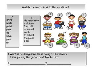 A
drive
write
paint
play
do
have
play
go
A
drive
write
paint
play
do
have
play
go
Match the words in A to the words in B.Match the words in A to the words in B.
B
his homework
a picture
football
an e-mail
lunch
to school
the piano
a car
B
his homework
a picture
football
an e-mail
lunch
to school
the piano
a car
11 22 33 44
55 66 77 88
1 What is he doing now? He is doing his homework.
Is he playing the guitar now? No, he isn’t.
2 ______________________?_______________.
1 What is he doing now? He is doing his homework.
Is he playing the guitar now? No, he isn’t.
2 ______________________?_______________.
 