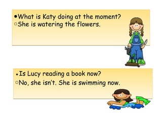 ●What is Katy doing at the moment?
She is watering the flowers.○
●What is Katy doing at the moment?
She is watering the flowers.○
●Is Lucy reading a book now?
○No, she isn’t. She is swimming now.
●Is Lucy reading a book now?
○No, she isn’t. She is swimming now.
 