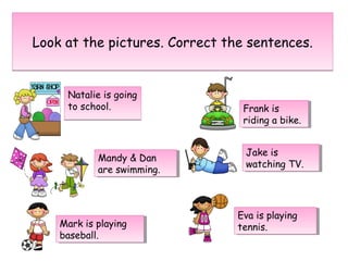 Look at the pictures. Correct the sentences.Look at the pictures. Correct the sentences.
Natalie is going
to school.
Natalie is going
to school.
Mandy & Dan
are swimming.
Mandy & Dan
are swimming.
Mark is playing
baseball.
Mark is playing
baseball.
Frank is
riding a bike.
Frank is
riding a bike.
Jake is
watching TV.
Jake is
watching TV.
Eva is playing
tennis.
Eva is playing
tennis.
 