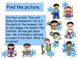 Find the picture.Find the picture.
It’s four o’clock. Tom isn’t
doing his homework .He is in
the park at the moment. He
is very happy. He doesn’t like
football. He has got black
hair. He is holding a ball and
a racket in his hand. What is
he doing?
It’s four o’clock. Tom isn’t
doing his homework .He is in
the park at the moment. He
is very happy. He doesn’t like
football. He has got black
hair. He is holding a ball and
a racket in his hand. What is
he doing?
F
G
A
B
C
D
E
IH
 