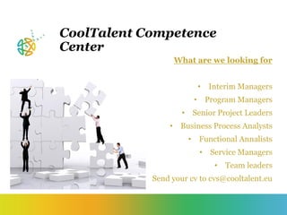 CoolTalent Competence
Center
What are we looking for
• Interim Managers
• Program Managers
• Senior Project Leaders
• Business Process Analysts
• Functional Annalists
• Service Managers
• Team leaders
Send your cv to cvs@cooltalent.eu
 