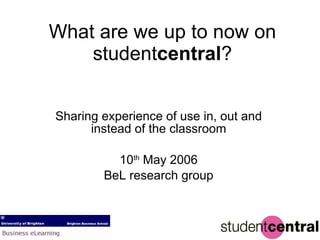 What are we up to now on student central ? Sharing experience of use in, out and instead of the classroom 10 th  May 2006 BeL research group 