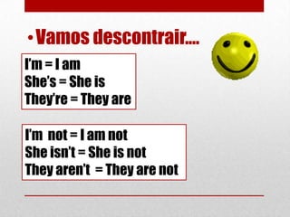 • Vamos descontrair....
I’m = I am
She’s = She is
They’re = They are

I’m not = I am not
She isn’t = She is not
They aren’t = They are not
 