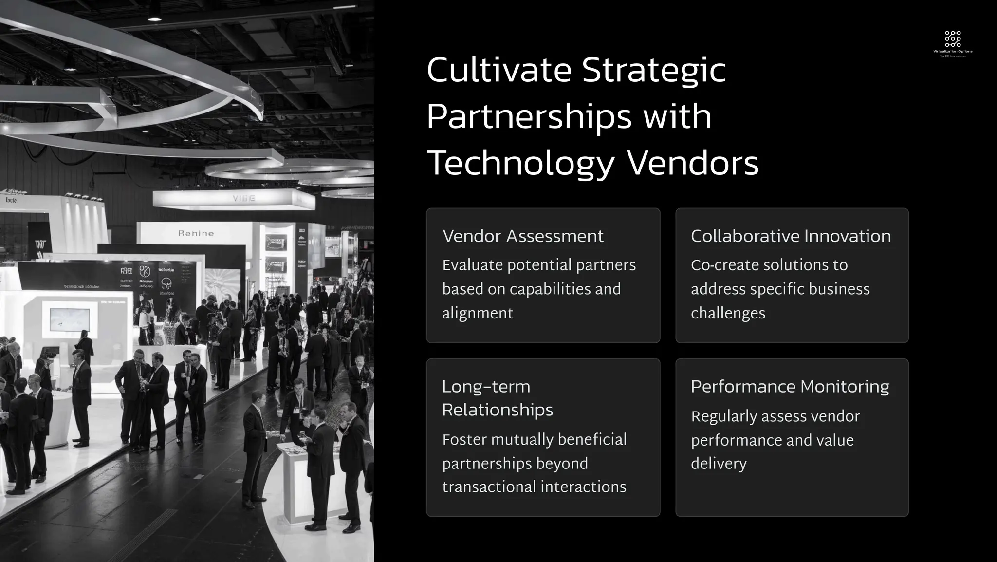 Cultivate Strategic
Partnerships with
Technology Vendors
Vendor Assessment
Evaluate potential partners
based on capabilities and
alignment
Collaborative Innovation
Co-create solutions to
address specific business
challenges
Long-term
Relationships
Foster mutually beneficial
partnerships beyond
transactional interactions
Performance Monitoring
Regularly assess vendor
performance and value
delivery
 